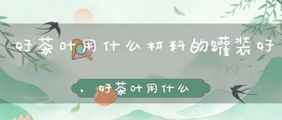 好茶叶用什么材料的罐装好,好茶叶用什么材料的罐装