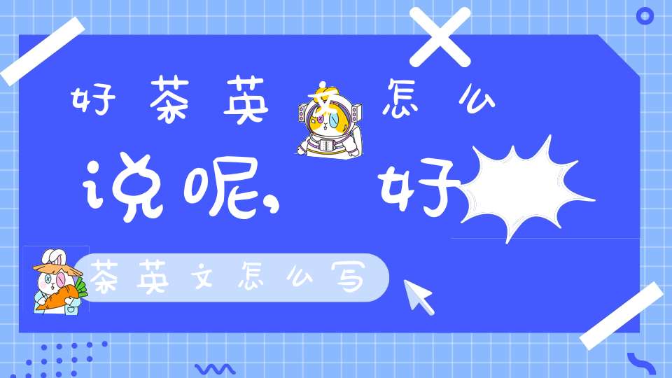 好茶英文怎么说呢,好茶英文怎么写