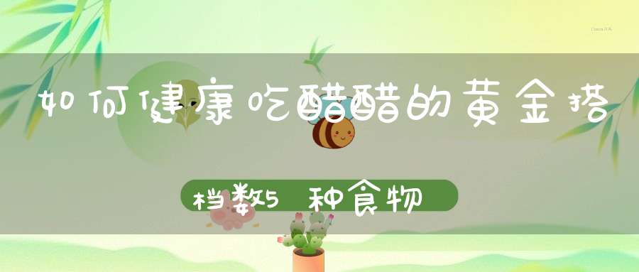 如何健康吃醋？醋的黄金搭档数5种食物