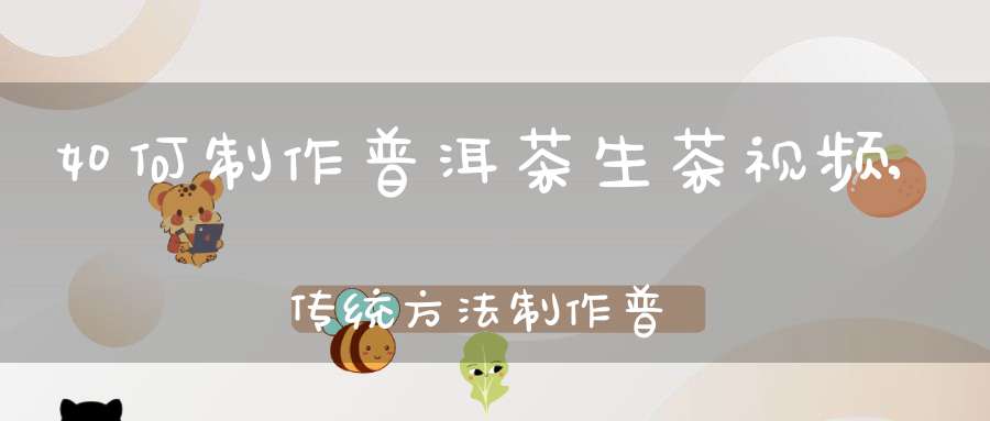 如何制作普洱茶生茶视频,传统方法制作普洱生茶的流程