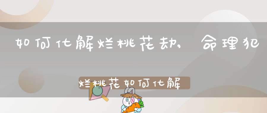 如何化解烂桃花劫,命理犯烂桃花如何化解