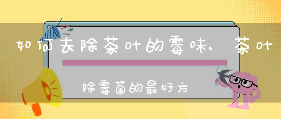 如何去除茶叶的霉味,茶叶除霉菌的最好方法