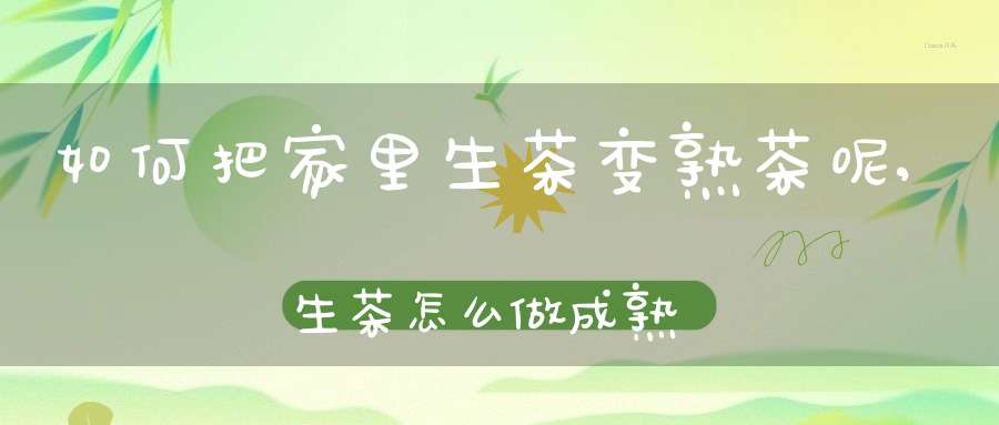如何把家里生茶变熟茶呢,生茶怎么做成熟茶