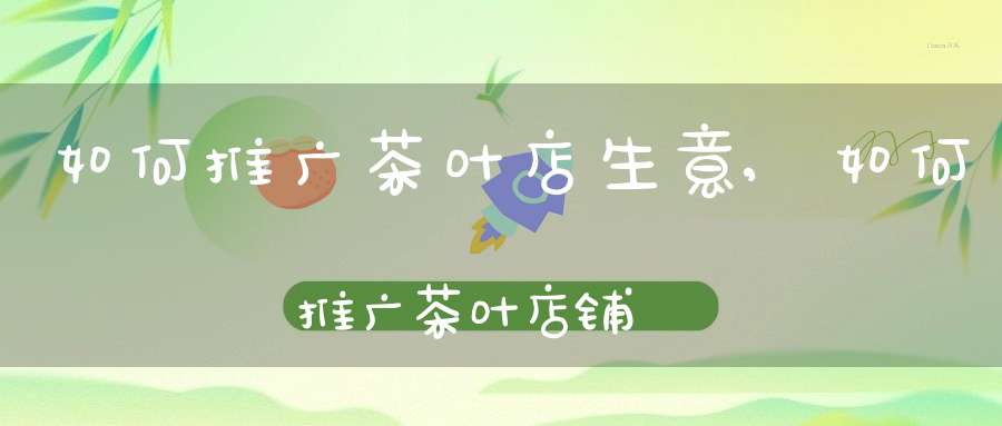 如何推广茶叶店生意,如何推广茶叶店铺