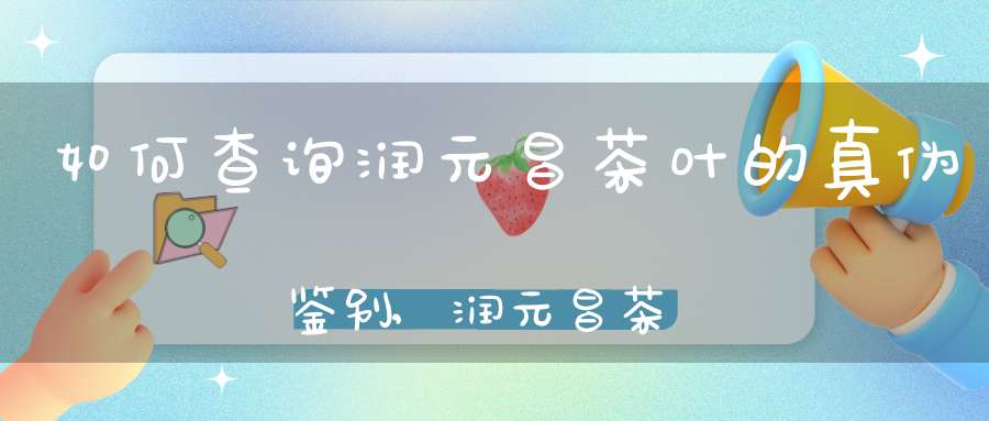 如何查询润元昌茶叶的真伪鉴别,润元昌茶业旗舰店