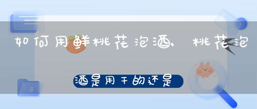 如何用鲜桃花泡酒,桃花泡酒是用干的还是用鲜桃花