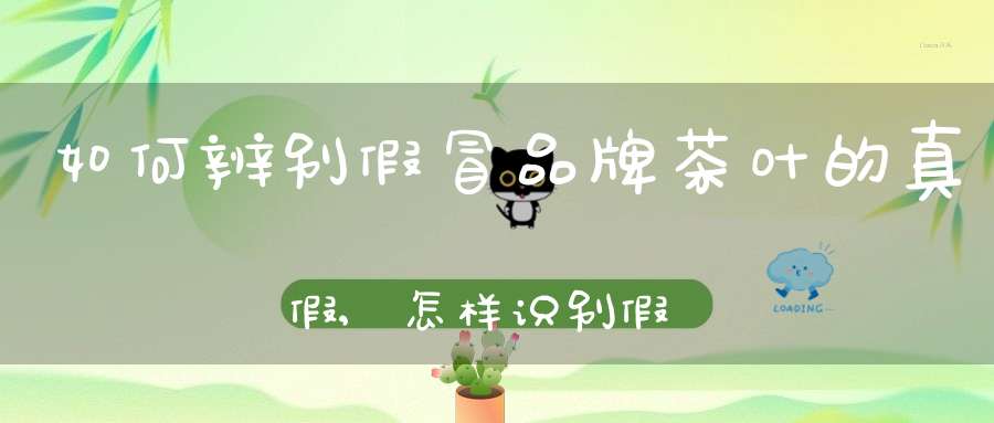 如何辨别假冒品牌茶叶的真假,怎样识别假茶叶