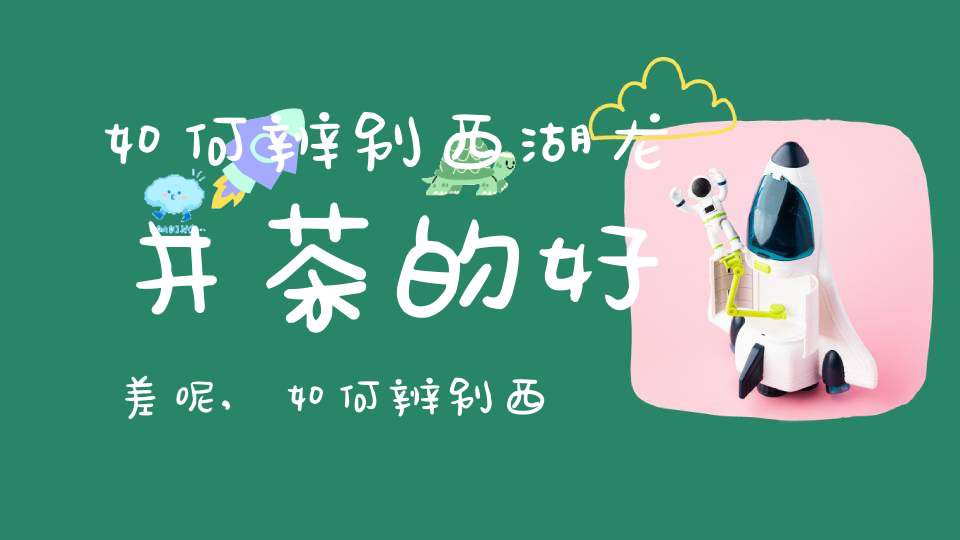 如何辨别西湖龙井茶的好差呢,如何辨别西湖龙井茶的好差和坏