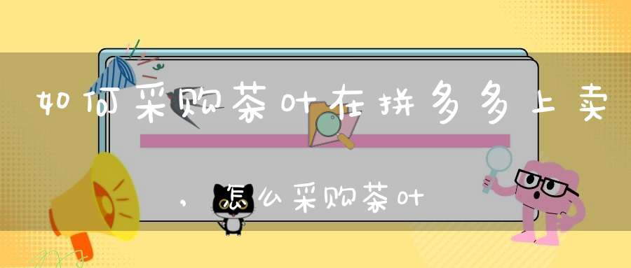 如何采购茶叶在拼多多上卖,怎么采购茶叶