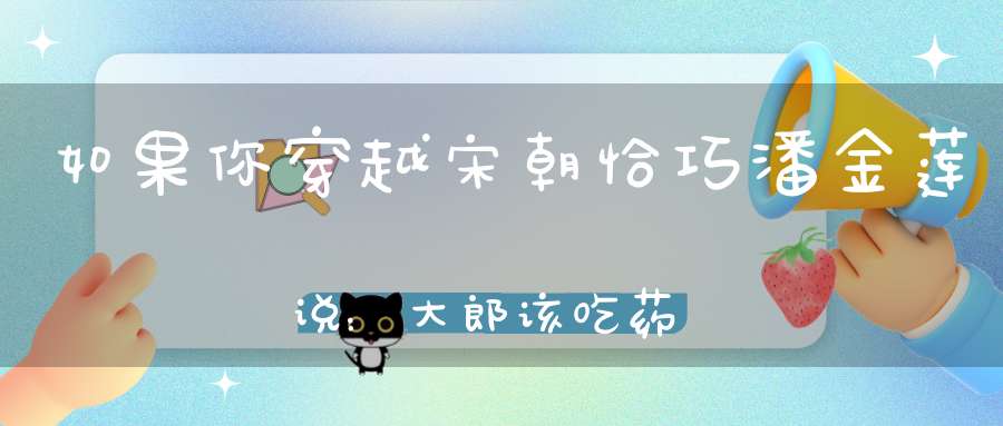 如果你穿越宋朝恰巧潘金莲说：大郎该吃药了该如何破局