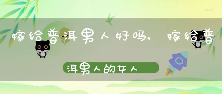 嫁给普洱男人好吗,嫁给普洱男人的女人