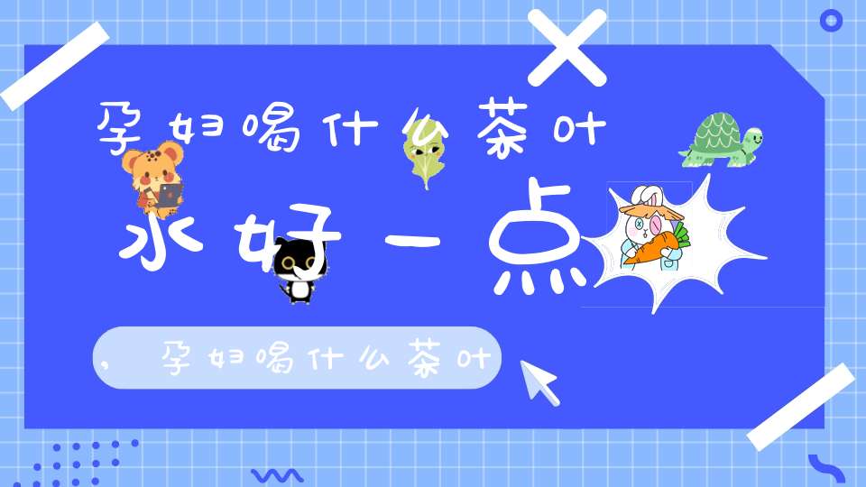 孕妇喝什么茶叶水好一点,孕妇喝什么茶叶水好呢