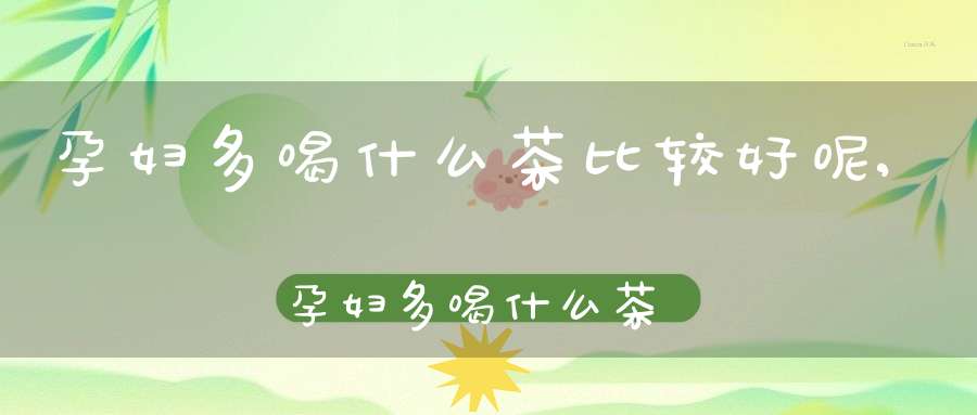 孕妇多喝什么茶比较好呢,孕妇多喝什么茶比较好一点