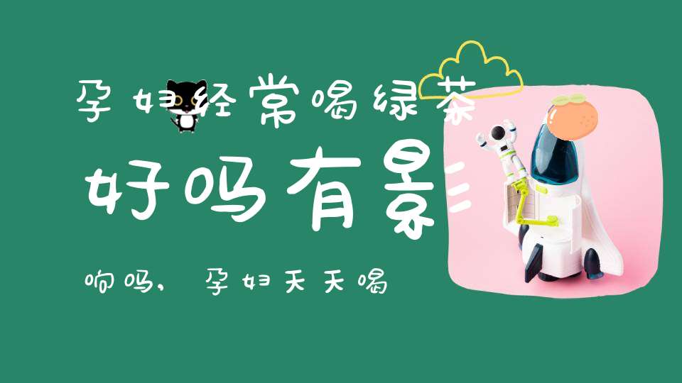 孕妇经常喝绿茶好吗有影响吗,孕妇天天喝绿茶好吗