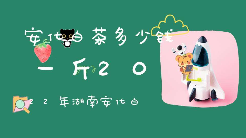 安化白茶多少钱一斤2022年湖南安化白茶多少钱