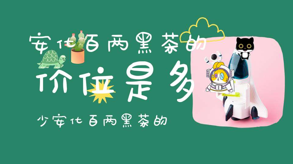 安化百两黑茶的价位是多少安化百两黑茶的功效与作用