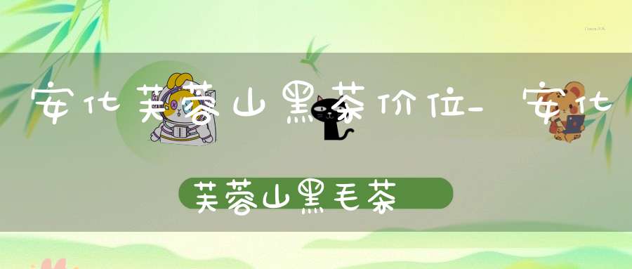 安化芙蓉山黑茶价位_安化芙蓉山黑毛茶