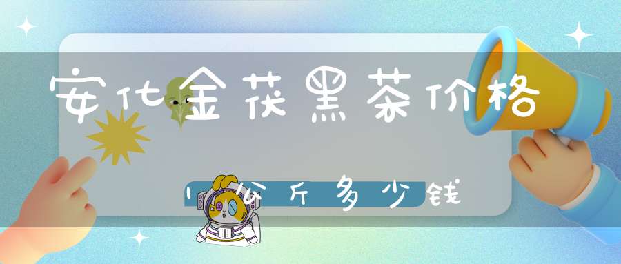 安化金茯黑茶价格1公斤多少钱