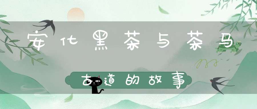 安化黑茶与茶马古道的故事