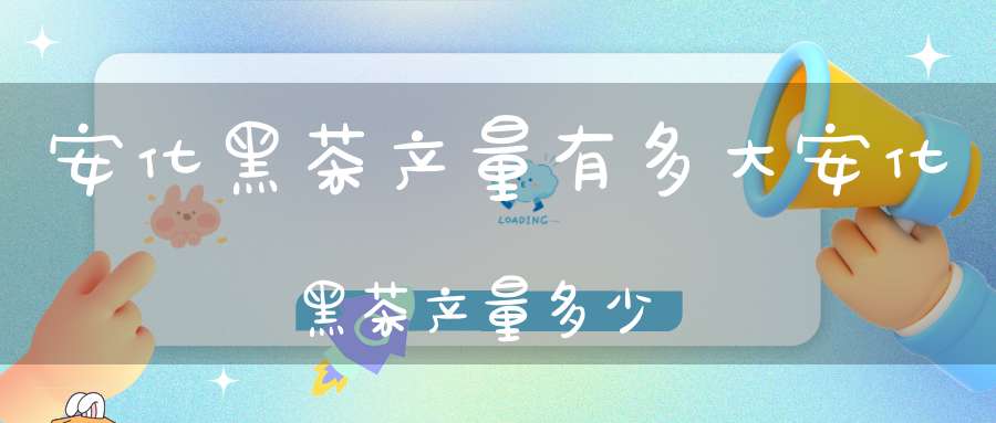 安化黑茶产量有多大安化黑茶产量多少