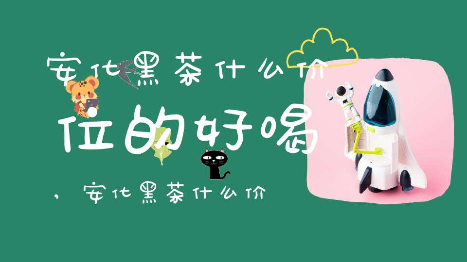 安化黑茶什么价位的好喝,安化黑茶什么价位的好喝一点