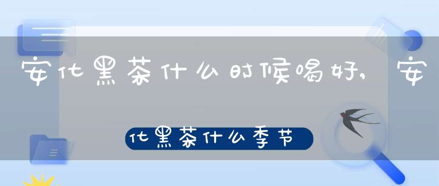安化黑茶什么时候喝好,安化黑茶什么季节采摘