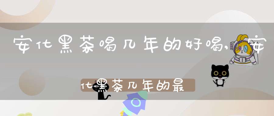 安化黑茶喝几年的好喝,安化黑茶几年的最好喝