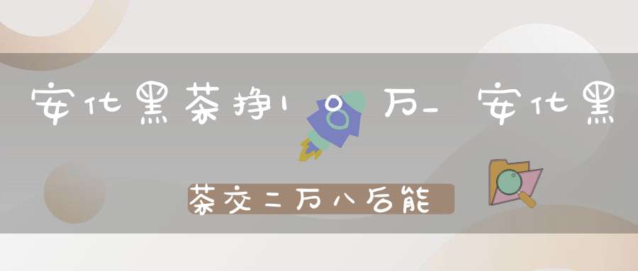 安化黑茶挣10万_安化黑茶交二万八后能反十万是真的吗