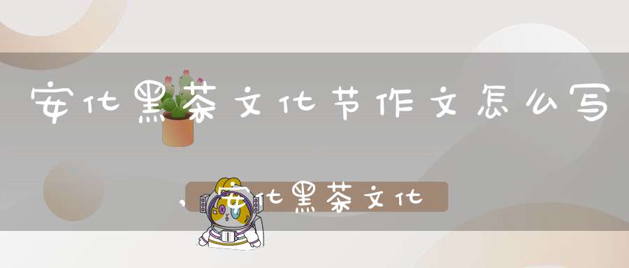 安化黑茶文化节作文怎么写,安化黑茶文化节作文400字