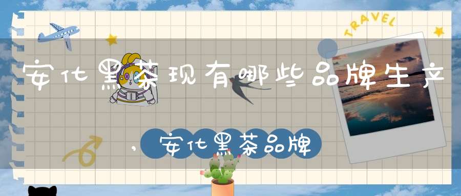 安化黑茶现有哪些品牌生产,安化黑茶品牌价值排名
