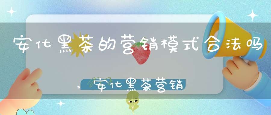 安化黑茶的营销模式合法吗,安化黑茶营销模式能做吗