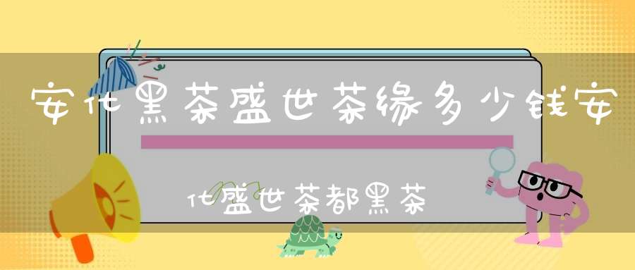 安化黑茶盛世茶缘多少钱安化盛世茶都黑茶大市场开发有限公司