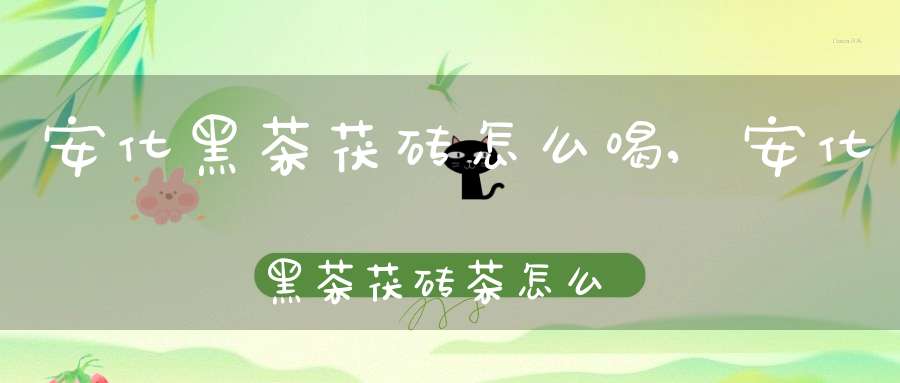 安化黑茶茯砖怎么喝,安化黑茶茯砖茶怎么喝