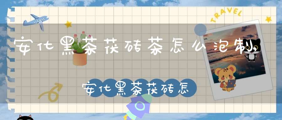 安化黑茶茯砖茶怎么泡制,安化黑茶茯砖怎么喝