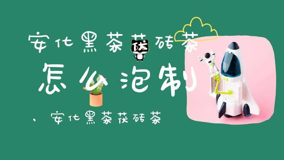 安化黑茶茯砖茶怎么泡制,安化黑茶茯砖茶保质期多久