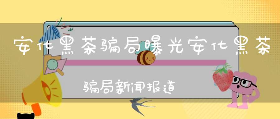 安化黑茶骗局曝光安化黑茶骗局新闻报道