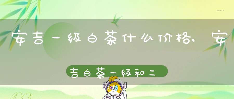 安吉一级白茶什么价格,安吉白茶一级和二级的区别