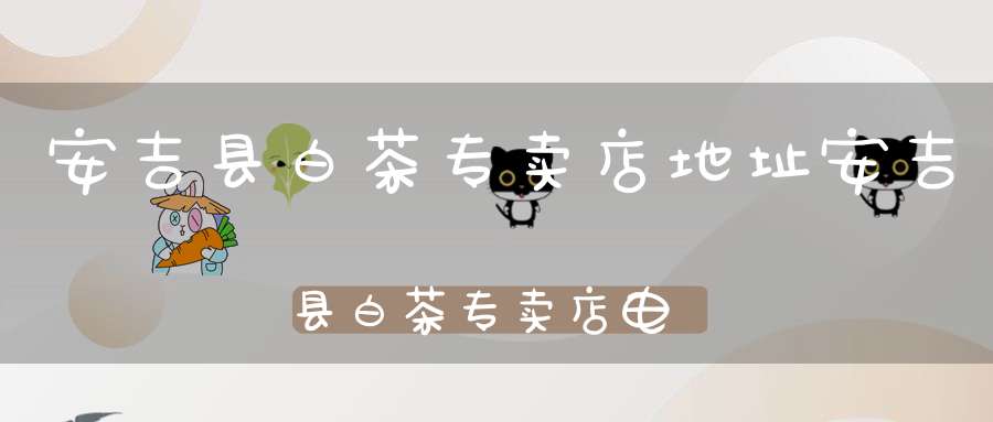 安吉县白茶专卖店地址安吉县白茶专卖店电话