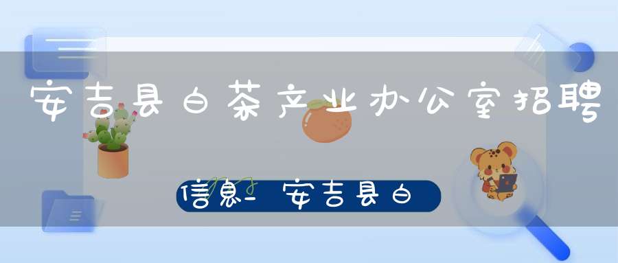 安吉县白茶产业办公室招聘信息_安吉县白茶产业办公室招聘公告
