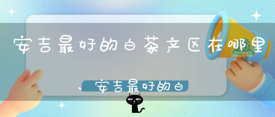 安吉最好的白茶产区在哪里,安吉最好的白茶产区是哪里