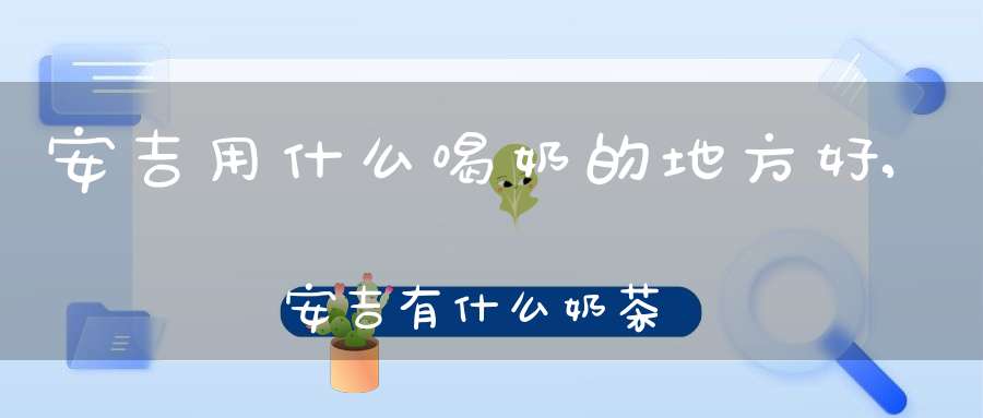 安吉用什么喝奶的地方好,安吉有什么奶茶排行