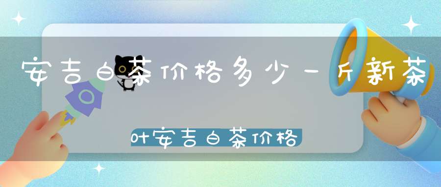安吉白茶价格多少一斤新茶叶安吉白茶价格多少一斤新茶的