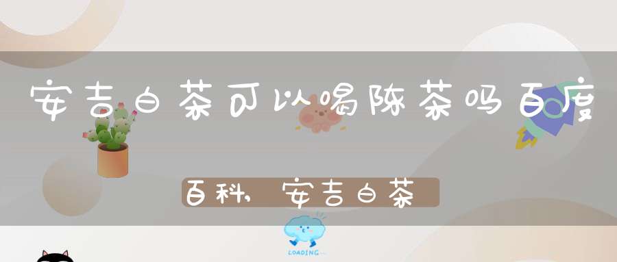 安吉白茶可以喝陈茶吗百度百科,安吉白茶可以喝陈茶吗女生