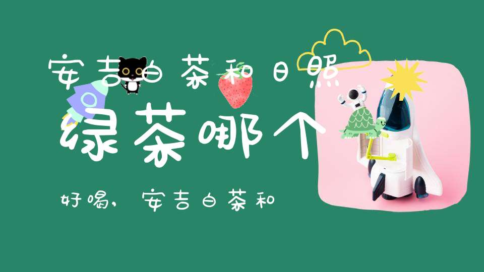 安吉白茶和日照绿茶哪个好喝,安吉白茶和安吉绿茶