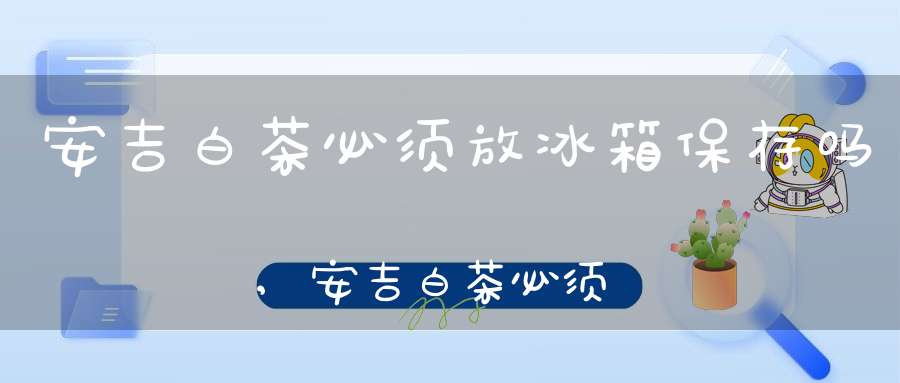 安吉白茶必须放冰箱保存吗,安吉白茶必须放冰箱吗