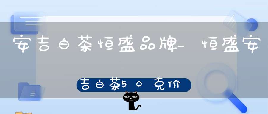安吉白茶恒盛品牌_恒盛安吉白茶50克价格