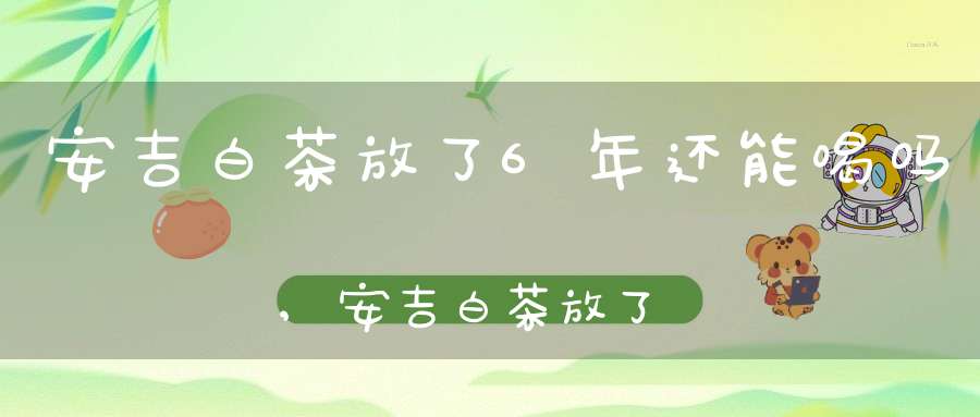 安吉白茶放了6年还能喝吗,安吉白茶放了三年还能喝吗知乎