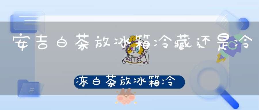 安吉白茶放冰箱冷藏还是冷冻白茶放冰箱冷藏还是冷冻合适