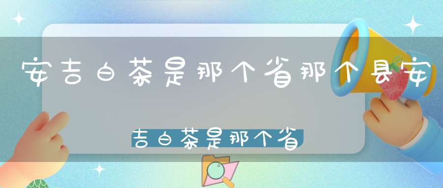 安吉白茶是那个省?那个县?安吉白茶是那个省的产地