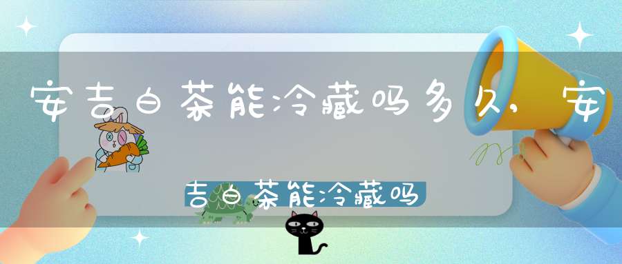 安吉白茶能冷藏吗多久,安吉白茶能冷藏吗能放多久
